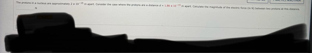 The protons in a nucleus are approximately 2 x 10-15 m apart. Consider the case where the protons are a distance d = 1.86 x 10-15 m apart. Calculate the magnitude of the electric force (in N) between two protons at this distance.
N
Need Help? Read It
Answer
