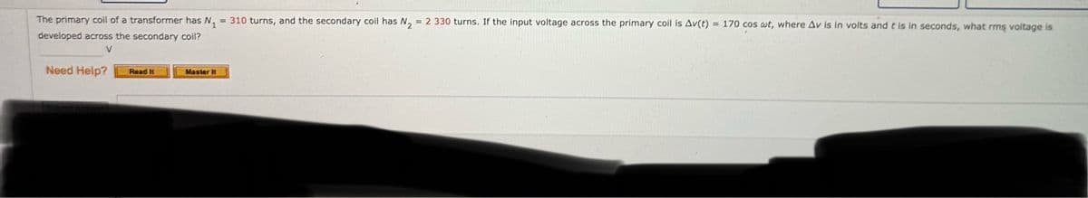 The primary coil of a transformer has N₁ = 310 turns, and the secondary coil has N₂ = 2 330 turns. If the input voltage across the primary coil is Av(t)
developed across the secondary coil?
V
= 170 cos wt, where Av is in volts and t is in seconds, what rms voltage is
Need Help?
Read It
Master It
Submit Answer