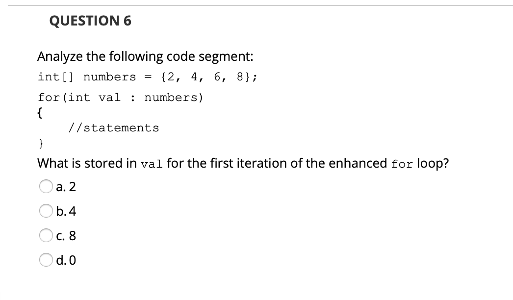 QUESTION 6
Analyze the following code segment:
int[] numbers
{2, 4, 6, 8};
for (int val : numbers)
{
//statements
}
What is stored in val for the first iteration of the enhanced for loop?
а. 2
b. 4
с. 8
d. 0
O O
