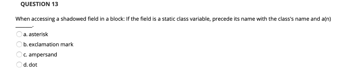QUESTION 13
When accessing a shadowed field in a block: If the field is a static class variable, precede its name with the class's name and a(n)
a. asterisk
b. exclamation mark
C. ampersand
Od. dot
O O O
