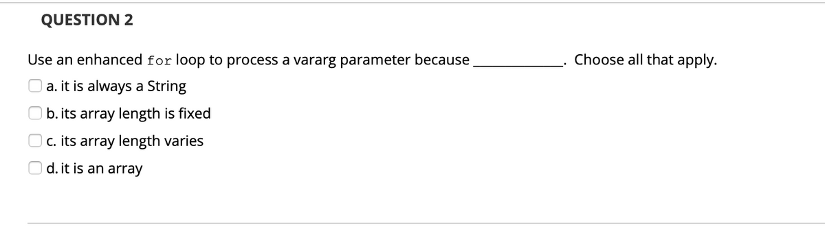 QUESTION 2
Use an enhanced for loop to process a vararg parameter because
Choose all that apply.
a. it is always a String
b. its array length is fixed
c. its array length varies
d. it is an array
