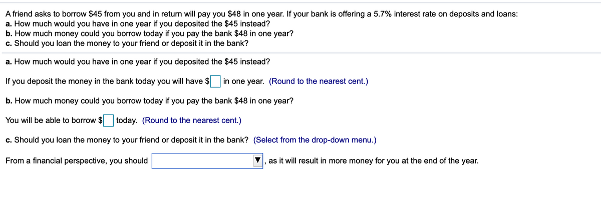 A friend asks to borrow $45 from you and in return will pay you $48 in one year. If your bank is offering a 5.7% interest rate on deposits and loans:
a. How much would you have in one year if you deposited the $45 instead?
b. How much money could you borrow today if you pay the bank $48 in one year?
c. Should you loan the money to your friend or deposit it in the bank?
a. How much would you have in one year if you deposited the $45 instead?
If you deposit the money in the bank today you will have
in one year. (Round to the nearest cent.)
b. How much money could you borrow today if you pay the bank $48 in one year?
You will be able to borrow $ today. (Round to the nearest cent.)
c. Should you loan the money to your friend or deposit it in the bank? (Select from the drop-down menu.)
From a financial perspective, you should
as it will result in more money for you at the end of the year.
