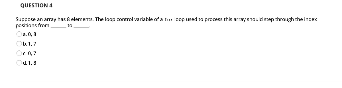 QUESTION 4
Suppose an array has 8 elements. The loop control variable of a for loop used to process this array should step through the index
positions from
to
O a. 0, 8
Ob.1,7
Oc. 0, 7
Od. 1,8
