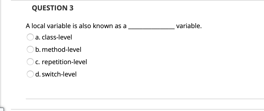 QUESTION 3
A local variable is also known as a
variable.
a. class-level
b. method-level
c. repetition-level
d. switch-level
O O O O
