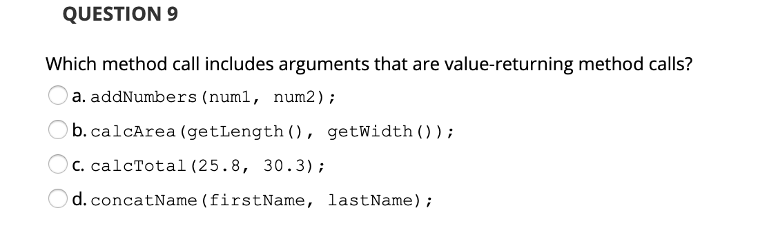 QUESTION 9
Which method call includes arguments that are value-returning method calls?
a. addNumbers (num1, num2);
b. calcArea (getLength (), getWidth() ) ;
C. calcTotal (25.8, 30.3);
d. concatName (firstName, lastName);
