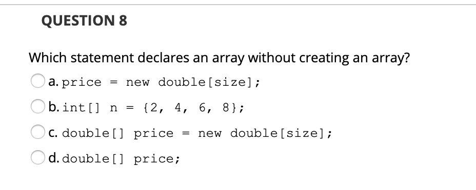 QUESTION 8
Which statement declares an array without creating an array?
a. price
= new double[size];
b. int[] n
{2, 4, 6, 8};
C. double[] price
new double[size];
d. double [] price;
