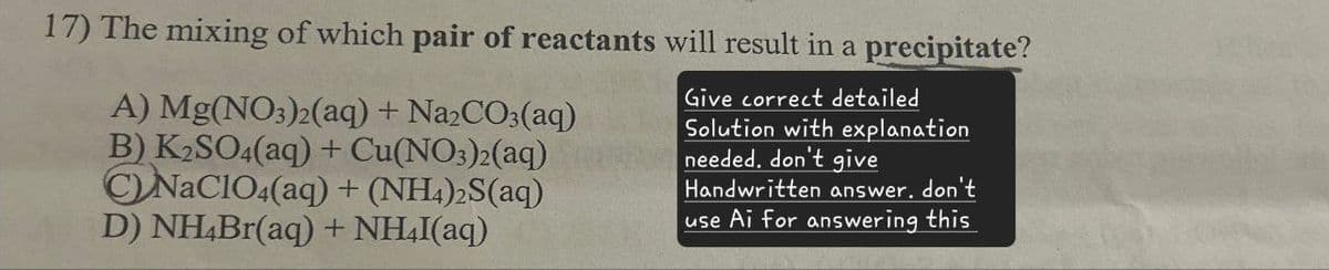 17) The mixing of which pair of reactants will result in a precipitate?
A) Mg(NO3)2(aq) + Na2CO3(aq)
B) K2SO4(aq) + Cu(NO3)2(aq)
CNaClO4(aq) + (NH4)2S(aq)
D) NH4Br(aq) + NH4I(aq)
Give correct detailed
Solution with explanation
needed. don't give
Handwritten answer. don't
use Ai for answering this