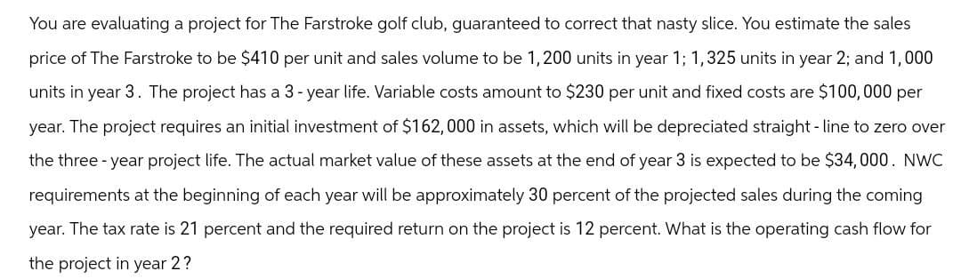 You are evaluating a project for The Farstroke golf club, guaranteed to correct that nasty slice. You estimate the sales
price of The Farstroke to be $410 per unit and sales volume to be 1,200 units in year 1; 1,325 units in year 2; and 1,000
units in year 3. The project has a 3-year life. Variable costs amount to $230 per unit and fixed costs are $100,000 per
year. The project requires an initial investment of $162,000 in assets, which will be depreciated straight-line to zero over
the three-year project life. The actual market value of these assets at the end of year 3 is expected to be $34,000. NWC
requirements at the beginning of each year will be approximately 30 percent of the projected sales during the coming
year. The tax rate is 21 percent and the required return on the project is 12 percent. What is the operating cash flow for
the project in year 2?