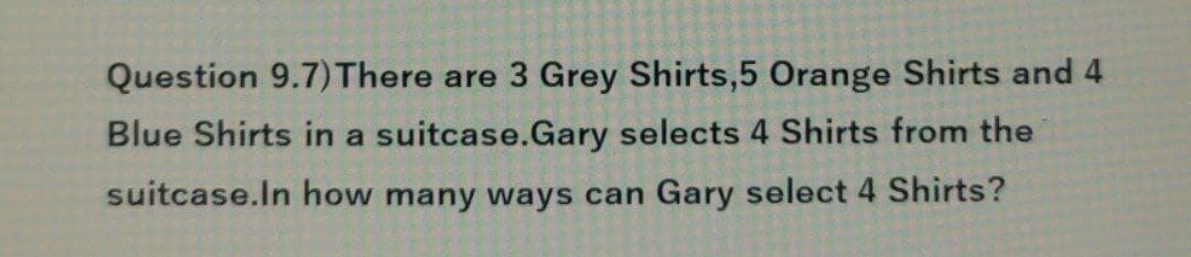 Question 9.7) There are 3 Grey Shirts,5 Orange Shirts and 4
Blue Shirts in a suitcase.Gary selects 4 Shirts from the
suitcase. In how many ways can Gary select 4 Shirts?