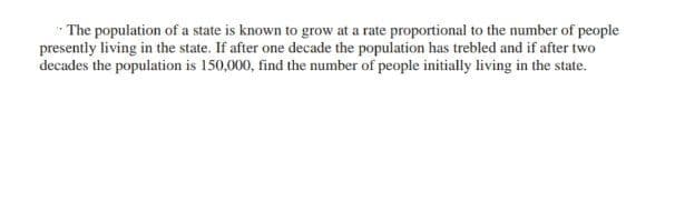 The population of a state is known to grow at a rate proportional to the number of people
presently living in the state. If after one decade the population has trebled and if after two
decades the population is 150,000, find the number of people initially living in the state.