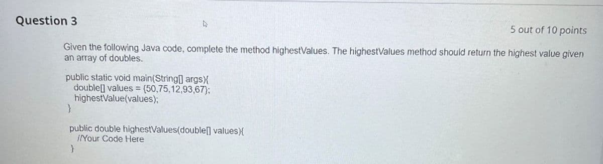 Question 3
5 out of 10 points
Given the following Java code, complete the method highestValues. The highestValues method should return the highest value given
an array of doubles.
public static void main(String[] args) {
double[] values= (50,75,12,93,67};
highestValue(values);
}
public double highestValues(double[] values){
Your Code Here