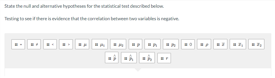 State the null and alternative hypotheses for the statistical test described below.
Testing to see if there is evidence that the correlation between two variables is negative.
II
H
th
⠀
:: μ
441
p
4₂
^
P₁
p
A
:: P₂
P₁
:: P2
⠀r
: 0
:: p
H
18
::
T1
I2