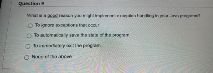 Question 9
What is a good reason you might implement exception handling in your Java programs?
O To ignore exceptions that occur
O To automatically save the state of the program
O To immediately exit the program
None of the above