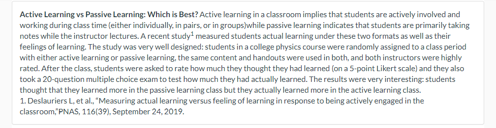 Active Learning vs Passive Learning: Which is Best? Active learning in a classroom implies that students are actively involved and
working during class time (either individually, in pairs, or in groups)while passive learning indicates that students are primarily taking
notes while the instructor lectures. A recent study¹ measured students actual learning under these two formats as well as their
feelings of learning. The study was very well designed: students in a college physics course were randomly assigned to a class period
with either active learning or passive learning, the same content and handouts were used in both, and both instructors were highly
rated. After the class, students were asked to rate how much they thought they had learned (on a 5-point Likert scale) and they also
took a 20-question multiple choice exam to test how much they had actually learned. The results were very interesting: students
thought that they learned more in the passive learning class but they actually learned more in the active learning class.
1. Deslauriers L, et al., "Measuring actual learning versus feeling of learning in response to being actively engaged in the
classroom,"PNAS, 116(39), September 24, 2019.