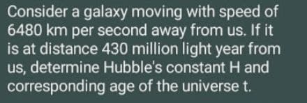 Consider a galaxy moving with speed of
6480 km per second away from us. If it
is at distance 430 million light year from
us, determine Hubble's constant H and
corresponding age of the universe t.
