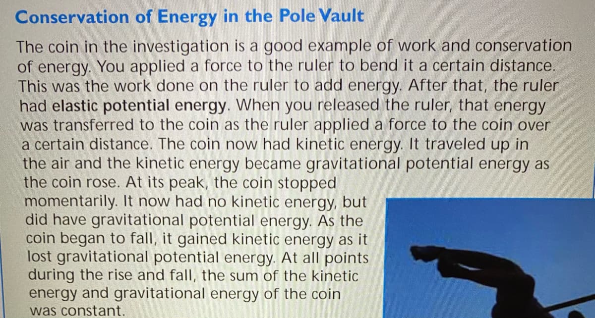 Conservation of Energy in the Pole Vault
The coin in the investigation is a good example of work and conservation
of energy. You applied a force to the ruler to bend it a certain distance.
This was the work done on the ruler to add energy. After that, the ruler
had elastic potential energy. When you released the ruler, that energy
was transferred to the coin as the ruler applied a force to the coin over
a certain distance. The coin now had kinetic energy. It traveled up in
the air and the kinetic energy became gravitational potential energy as
the coin rose. At its peak, the coin stopped
momentarily. It now had no kinetic energy, but
did have gravitational potential energy. As the
coin began to fall, it gained kinetic energy as it
lost gravitational potential energy. At all points
during the rise and fall, the sum of the kinetic
energy and gravitational energy of the coin
was constant.
