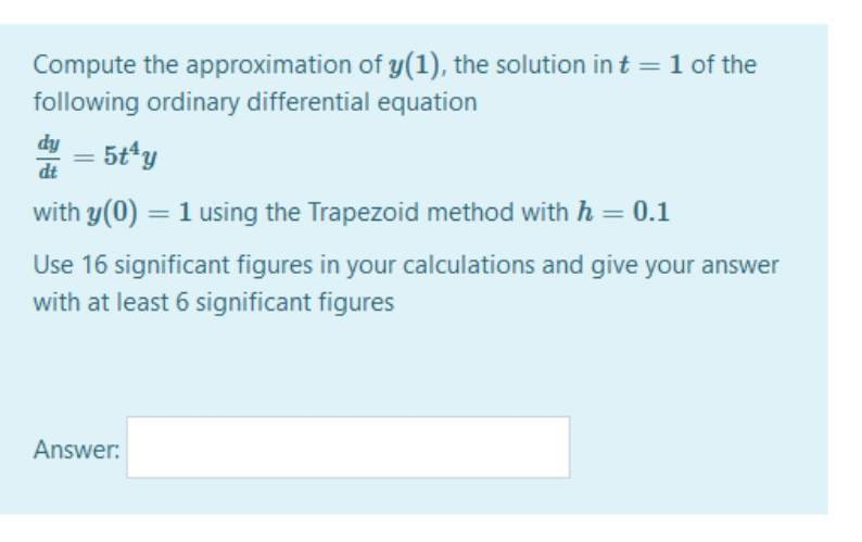 Compute the approximation of y(1), the solution in t = 1 of the
following ordinary differential equation
dy
dt
- 5t*y
with y(0) = 1 using the Trapezoid method with h = 0.1
Use 16 significant figures in your calculations and give your answer
with at least 6 significant figures
Answer:
