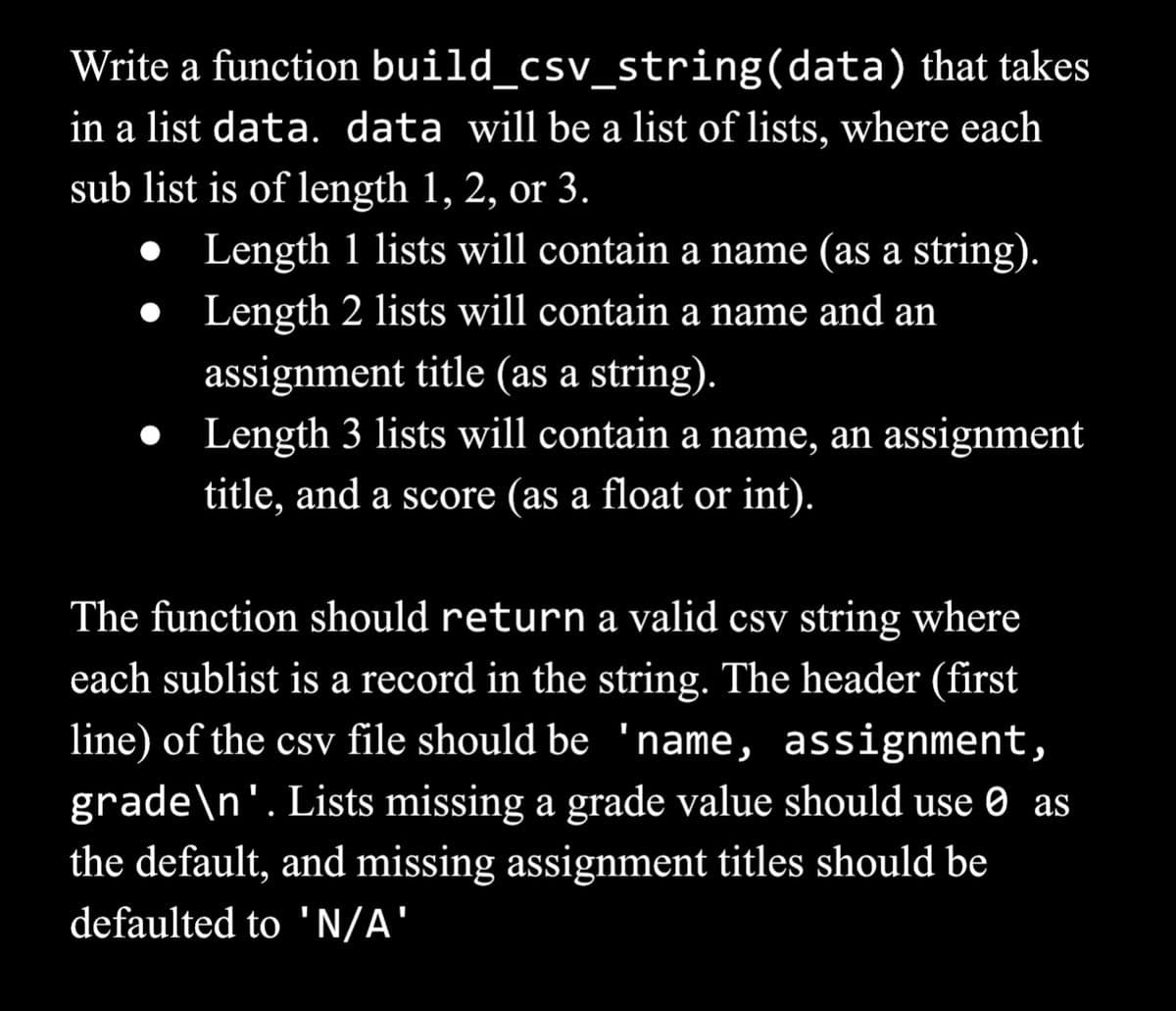 Write a function
build_csv_string(data) that takes
in a list data. data will be a list of lists, where each
sub list is of length 1, 2, or 3.
Length 1 lists will contain a name (as a string).
Length 2 lists will contain a name and an
assignment title (as a string).
● Length 3 lists will contain a name, an assignment
title, and a score (as a float or int).
The function should return a valid csv string where
each sublist is a record in the string. The header (first
line) of the csv file should be 'name, assignment,
grade\n'. Lists missing a grade value should use as
the default, and missing assignment titles should be
defaulted to 'N/A'