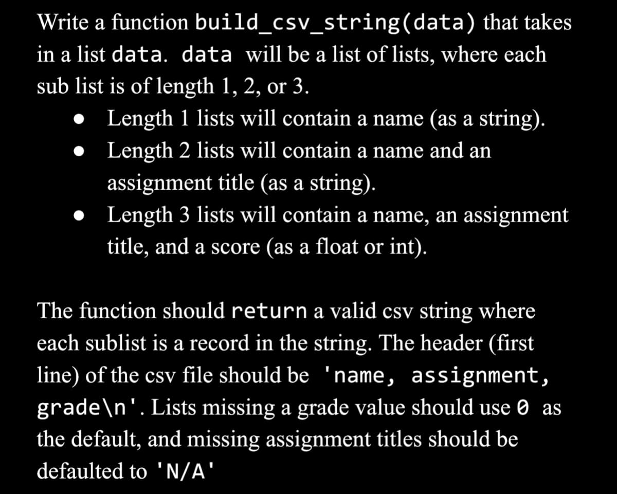 Write a function build_csv_string(data) that takes
in a list data. data will be a list of lists, where each
sub list is of length 1, 2, or 3.
●
Length 1 lists will contain a name (as a string).
Length 2 lists will contain a name and an
assignment title (as a string).
● Length 3 lists will contain a name, an assignment
title, and a score (as a float or int).
The function should return a valid csv string where
each sublist is a record in the string. The header (first
line) of the csv file should be 'name, assignment,
grade\n'. Lists missing a grade value should use as
the default, and missing assignment titles should be
defaulted to 'N/A'