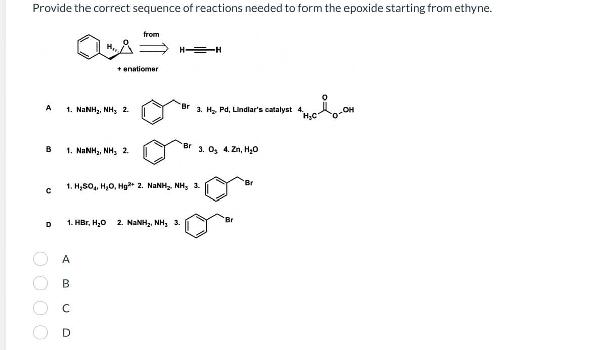 Provide the correct sequence of reactions needed to form the epoxide starting from ethyne.
A
B
H,,.
1. NaNH2, NH3 2.
+ enatiomer
1. NaNH2, NH3 2.
from
A
B
C
D
H—=H
D 1. HBr, H₂O 2. NaNH2, NH3 3.
Br
3. H₂, Pd, Lindlar's catalyst 4.
1. H2SO4, H2O, Hg2+ 2. NaNH2, NH3 3.
Br 3. 03 4. Zn, H₂O
Br
Br
H3C
lo-om