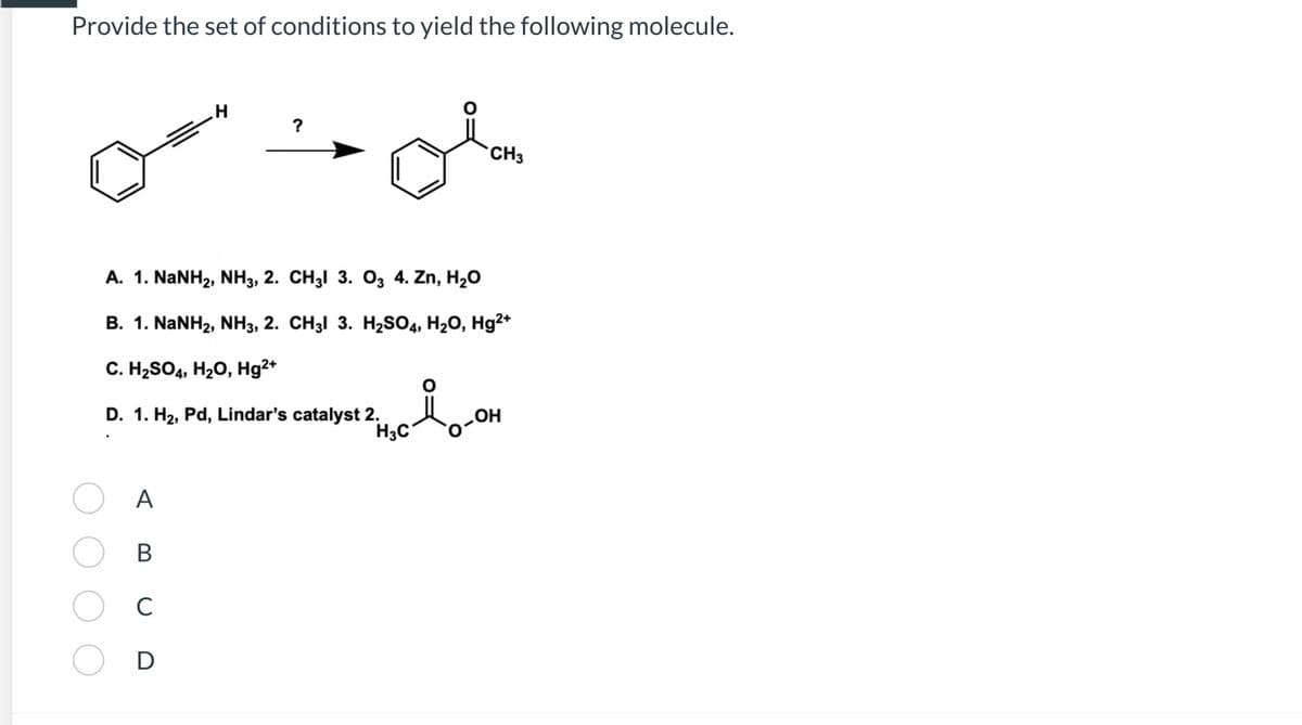 Provide the set of conditions to yield the following molecule.
A
B
C
H
D
?
A. 1. NaNH2, NH3, 2. CH3l 3. O3 4. Zn, H2O
B. 1. NaNH2, NH3, 2. CH3l 3. H2SO4, H2O, Hg2+
C. H₂SO4, H₂O, Hg²+
D. 1. H₂, Pd, Lindar's catalyst 2.
H3C
Ä
CH3
ܗܝ
OH