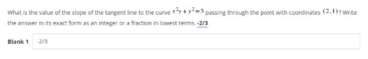 What is the value of the slope of the tangent line to the curve y+y=S passing through the point with coordinates (2, 1)? Write
the answer in its exact form as an integer or a fraction in lowest terms. -2/3
Blank 1
2/3
