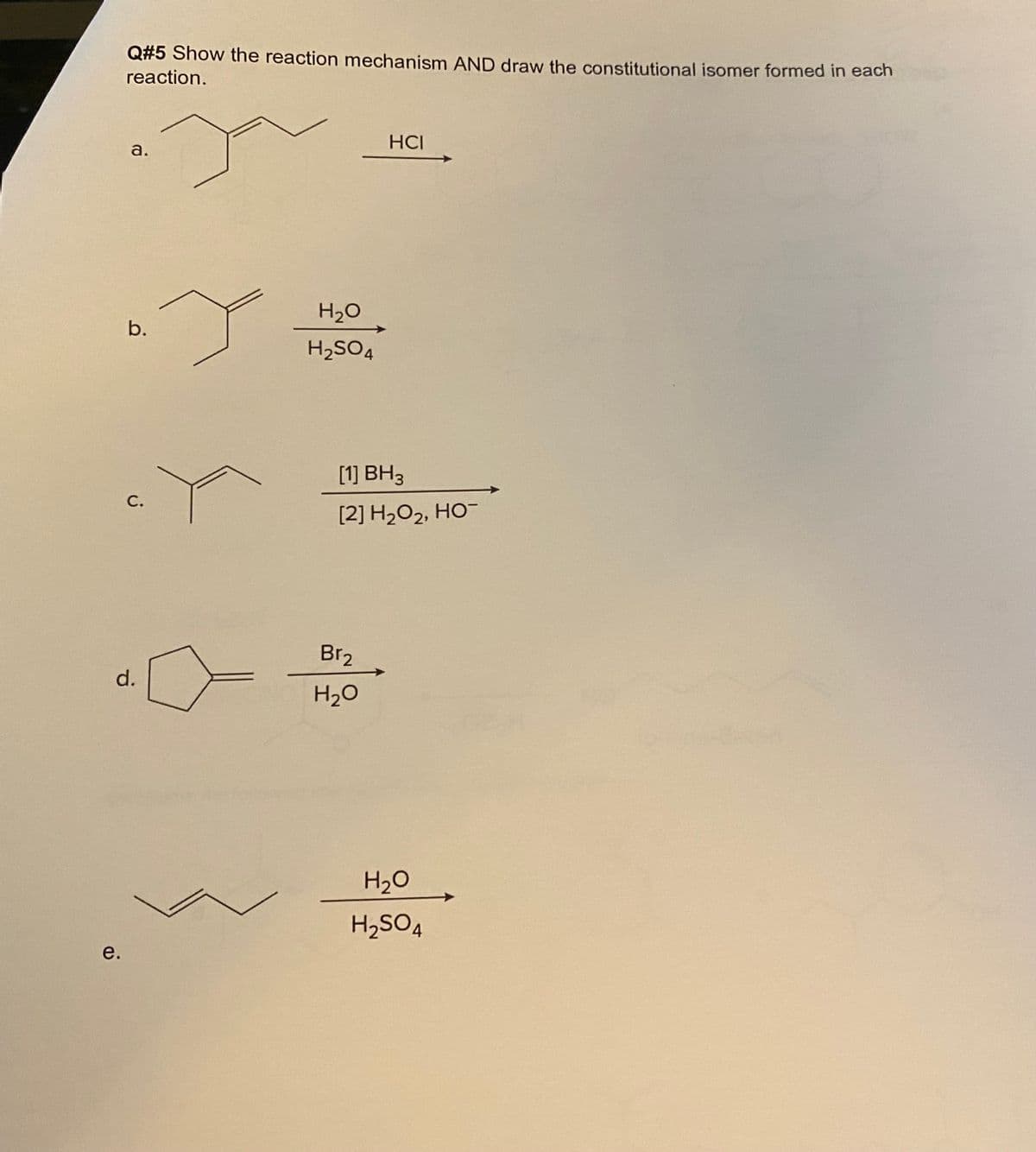 Q#5 Show the reaction mechanism AND draw the constitutional isomer formed in each
reaction.
HCI
a.
H2O
b.
H2SO4
[1] BH3
С.
[2] H2O2, HO-
Br2
d.
H2O
H20
H2SO4
е.
e.
