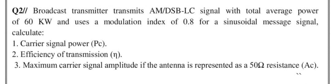 Q2// Broadcast transmitter transmits AM/DSB-LC signal with total average power
of 60 KW and uses a modulation index of 0.8 for a sinusoidal message signal,
calculate:
1. Carrier signal power (Pc).
2. Efficiency of transmission (n).
3. Maximum carrier signal amplitude if the antenna is represented as a 502 resistance (Ac).
