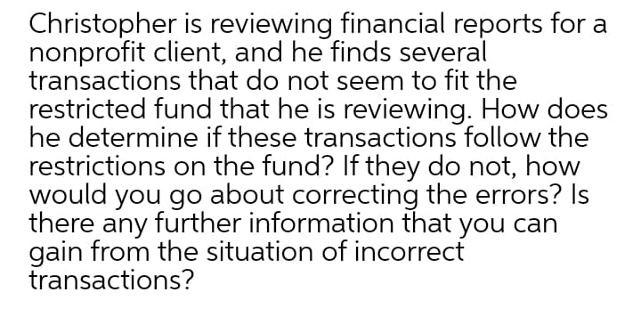 Christopher is reviewing financial reports for a
nonprofit client, and he finds several
transactions that do not seem to fit the
restricted fund that he is reviewing. How does
he determine if these transactions follow the
restrictions on the fund? If they do not, how
would you go about correcting the errors? Is
there any further information that you can
gain from the situation of incorrect
transactions?
