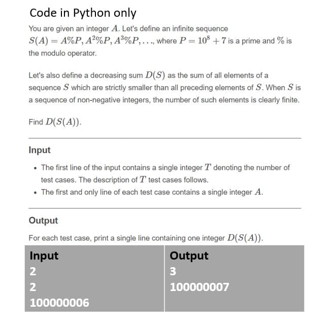 Code in Python only
You are given an integer A. Let's define an infinite sequence
S(A) = A%P, A²%P, A³%P,.., where P = 10° + 7 is a prime and % is
the modulo operator.
Let's also define a decreasing sum D(S) as the sum of all elements of a
sequence S which are strictly smaller than all preceding elements of S. When S is
a sequence of non-negative integers, the number of such elements is clearly finite.
Find D(S(A)).
Input
• The first line of the input contains a single integer T denoting the number of
test cases. The description of T test cases follows.
• The first and only line of each test case contains a single integer A.
Output
For each test case, print a single line containing one integer D(S(A)).
Input
Output
2
3
100000007
100000006
