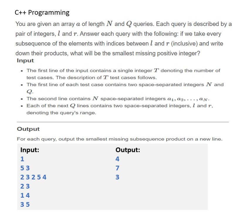 C++ Programming
You are given an array a of length N and Q queries. Each query is described by a
pair of integers, l and r. Answer each query with the following: if we take every
subsequence of the elements with indices between l and r (inclusive) and write
down their products, what will be the smallest missing positive integer?
Input
• The first line of the input contains a single integer T denoting the number of
test cases. The description of T test cases follows.
• The first line of each test case contains two space-separated integers N and
Q.
• The second line contains N space-separated integers a1, a2, . .., aN.
• Each of the next Q lines contains two space-separated integers, I and r,
denoting the query's range.
Output
For each query, output the smallest missing subsequence product on a new line.
Input:
Output:
1
4
53
7
23254
3
23
14
35
