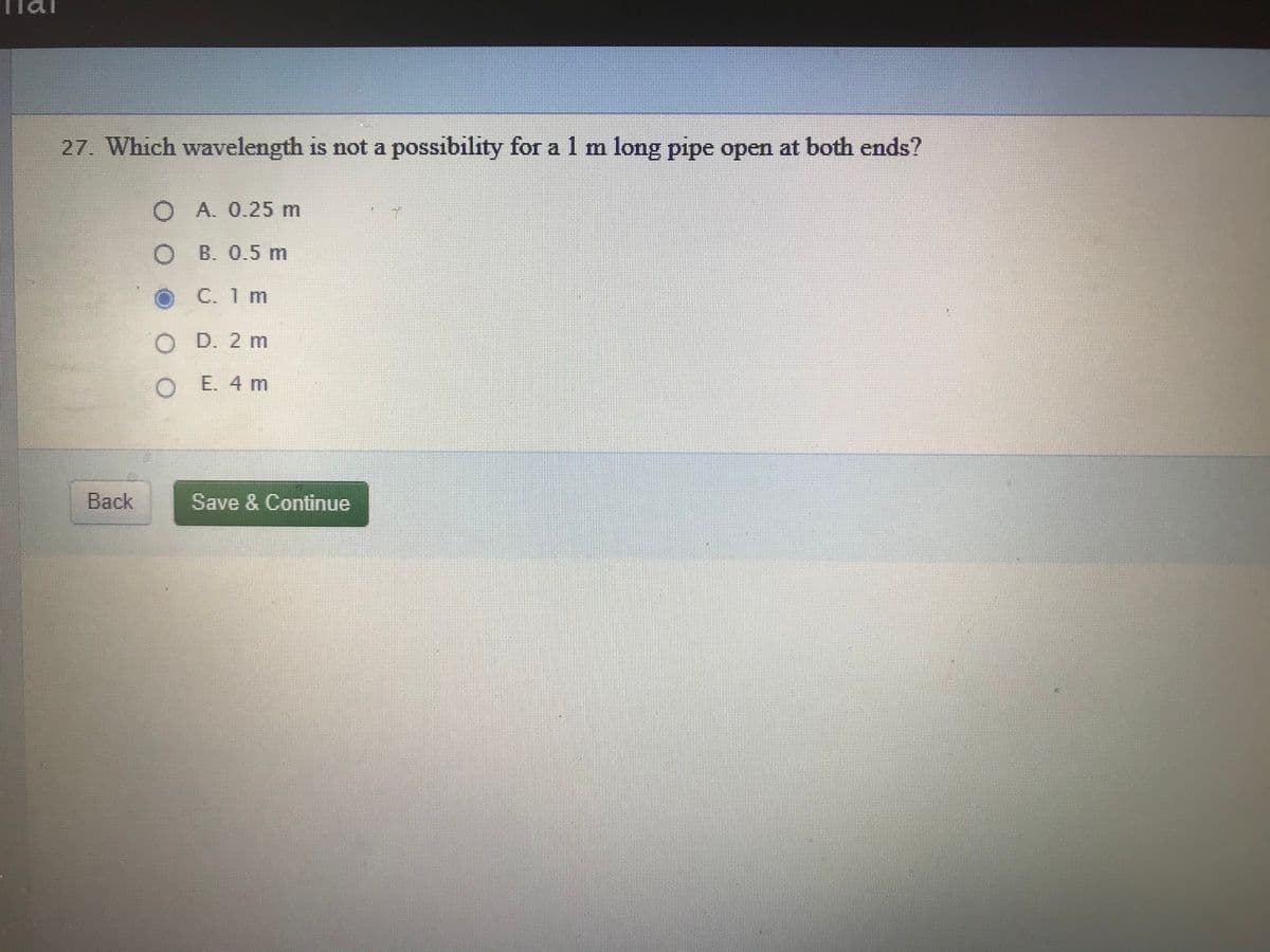 27. Which wavelength is not a possibility for a 1 m long pipe open at both ends?
O A. 0.25 m
O B. 0.5 m
OC. 1 m
O D. 2 m
O E. 4 m
Back
Save & Continue
