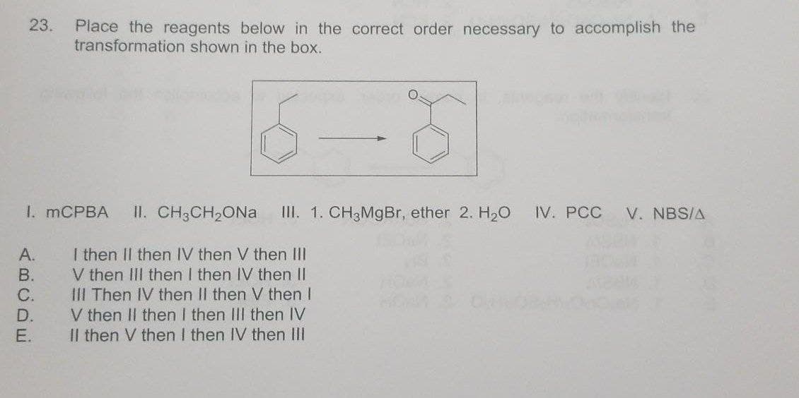 23.
Place the reagents below in the correct order necessary to accomplish the
transformation shown in the box.
I. MCPBA
II. CH;CH,ONa
III. 1. CH3MgBr, ether 2. H20
IV. PCC
V. NBS/A
I then II then IV then V then III
V then III then I then IV then II
III Then IV then II then V then I
V then II then I then IIII then IV
Il then V then I then IV then III
А.
В.
C.
D.
E.
