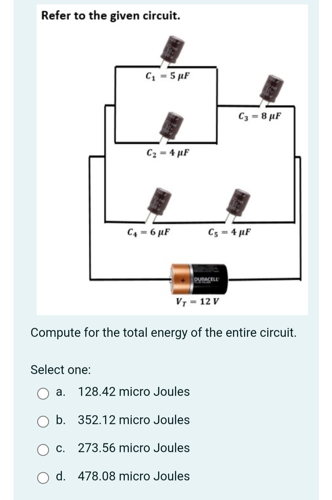 Refer to the given circuit.
C1 = 5 µF
C3 = 8 µF
C2 = 4 µF
C4 = 6 µF
Cs = 4 µF
DURACELL
VT = 12 V
Compute for the total energy of the entire circuit.
Select one:
a.
128.42 micro Joules
O b. 352.12 micro Joules
О.
273.56 micro Joules
O d. 478.08 micro Joules
