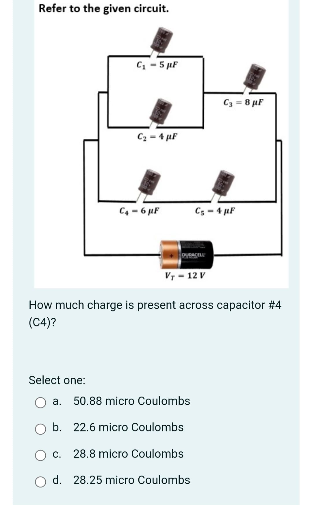 Refer to the given circuit.
C1 = 5 µF
C3 = 8 µF
C2 = 4 µF
C4 = 6 µF
Cs = 4 µF
DURACELL
VT = 12 V
How much charge is present across capacitor #4
(C4)?
Select one:
а.
50.88 micro Coulombs
O b. 22.6 micro Coulombs
С.
28.8 micro Coulombs
O d. 28.25 micro Coulombs
