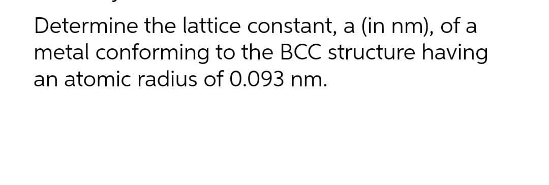 Determine the lattice constant, a (in nm), of a
metal conforming to the BCC structure having
an atomic radius of 0.093 nm.
