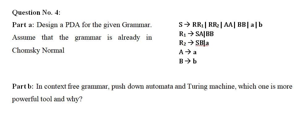 Question No. 4:
Part a: Design a PDA for the given Grammar.
S> RR1| RR2| AA| BB| a|b
R1> SA|BB
R2 > SBļa
Assume that the grammar is already in
Chomsky Normal
A→ a
B> b
Part b: In context free grammar, push down automata and Turing machine, which one is more
powerful tool and why?
