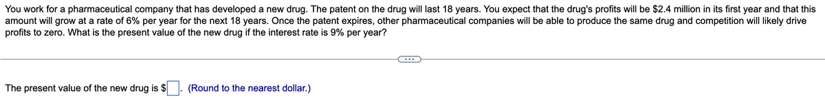 You work for a pharmaceutical company that has developed a new drug. The patent on the drug will last 18 years. You expect that the drug's profits will be $2.4 million in its first year and that this
amount will grow at a rate of 6% per year for the next 18 years. Once the patent expires, other pharmaceutical companies will be able to produce the same drug and competition will likely drive
profits to zero. What is the present value of the new drug if the interest rate is 9% per year?
The present value of the new drug is $
(Round to the nearest dollar.)