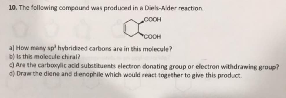 10. The following compound was produced in a Diels-Alder reaction.
COOH
a) How many sp³ hybridized carbons are in this molecule?
b) Is this molecule chiral?
c) Are the carboxylic acid substituents electron donating group or electron withdrawing group?
d) Draw the diene and dienophile which would react together to give this product.
