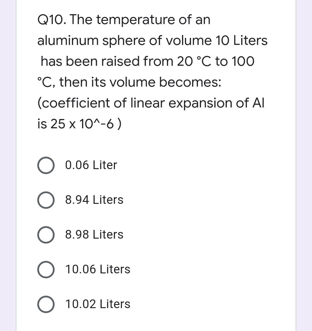 Q10. The temperature of an
aluminum sphere of volume 10 Liters
has been raised from 20 °C to 100
°C, then its volume becomes:
(coefficient of linear expansion of Al
is 25 x 10^-6)
O 0.06 Liter
O 8.94 Liters
O 8.98 Liters
O 10.06 Liters
O 10.02 Liters