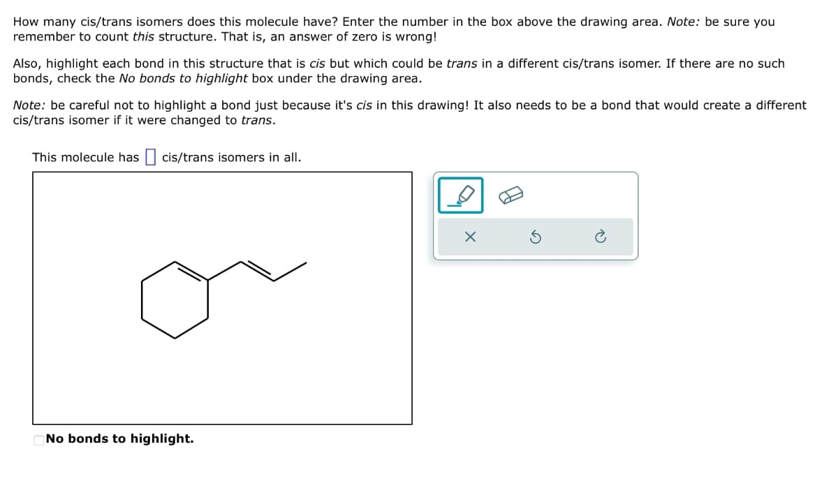 How many cis/trans isomers does this molecule have? Enter the number in the box above the drawing area. Note: be sure you
remember to count this structure. That is, an answer of zero is wrong!
Also, highlight each bond in this structure that is cis but which could be trans in a different cis/trans isomer. If there are no such
bonds, check the No bonds to highlight box under the drawing area.
Note: be careful not to highlight a bond just because it's cis in this drawing! It also needs to be a bond that would create a different
cis/trans isomer if it were changed to trans.
This molecule has ☐ cis/trans isomers in all.
No bonds to highlight.