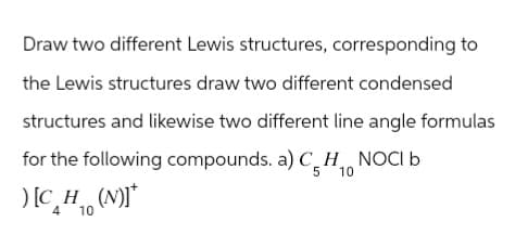 Draw two different Lewis structures, corresponding to
the Lewis structures draw two different condensed
structures and likewise two different line angle formulas
for the following compounds. a) CH NOCI b
5 10
4
[CH10
H (N)]*