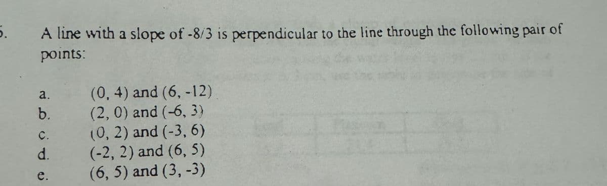 5.
A line with a slope of -8/3 is perpendicular to the line through the following pair of
points:
b.
نه نه ن
e.
(0, 4) and (6, -12)
(2, 0) and (-6, 3)
(0, 2) and (-3, 6)
d.
(-2, 2) and (6,5)
(6, 5) and (3, -3)