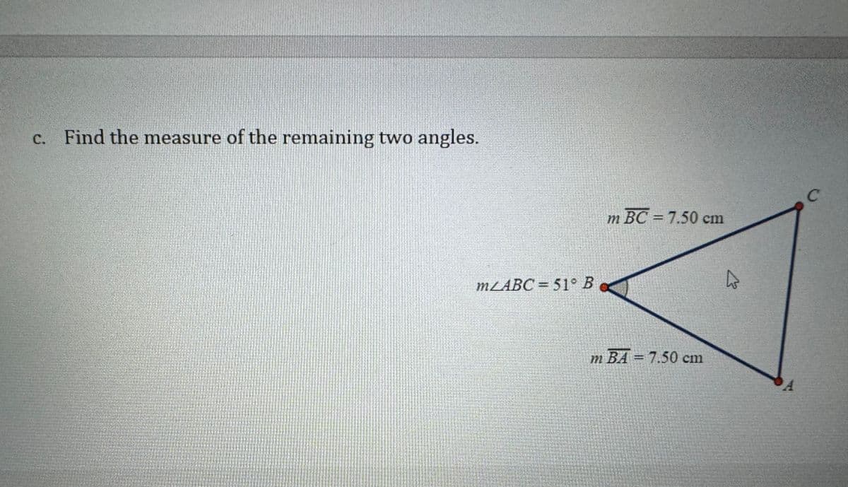 c. Find the measure of the remaining two angles.
mZABC= 51° B
m BC = 7.50 cm
m BA = 7.50 cm
A