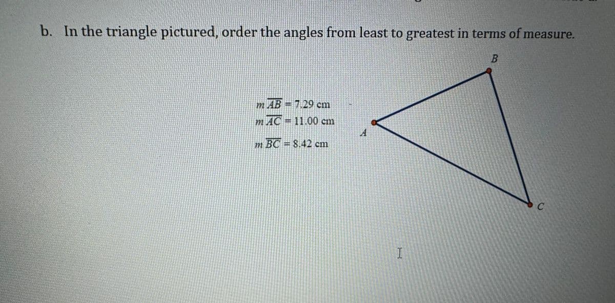 b. In the triangle pictured, order the angles from least to greatest in terms of measure.
B
mAB=7.29 cm
mAC = 11.00 cm
A
m BC = 8.42 cm
I
C