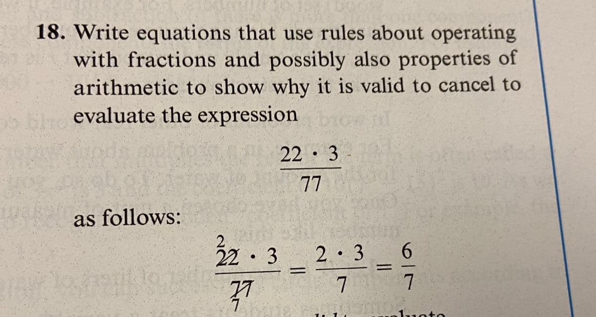 18. Write equations that use rules about operating
with fractions and possibly also properties of
arithmetic to show why it is valid to cancel to
bho evaluate the expression bio
22 3
77
as follows:
22 3
●
77
7
2.3
7
6
7
Toto