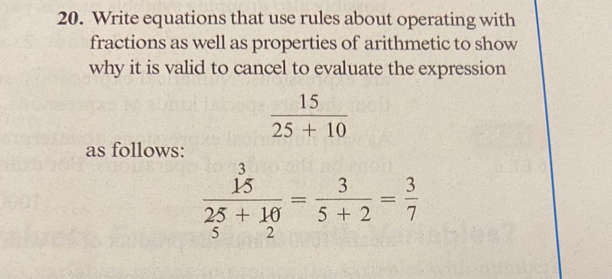 20. Write equations that use rules about operating with
fractions as well as properties of arithmetic to show
why it is valid to cancel to evaluate the expression
as follows:
3
15
15
25 + 10
25 + 10
5
2
||
3
5+2
||
mir
7