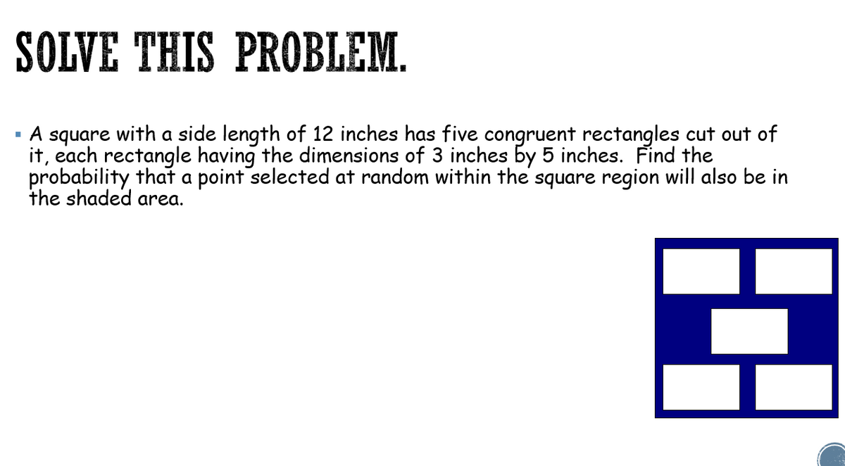 SOLVE THIS PROBLEM.
A square with a side length of 12 inches has five congruent rectangles cut out of
it, each rectangle having the dimensions of 3 inches by 5 inches. Find the
probability that a point selected at random within the square region will also be in
the shaded area.