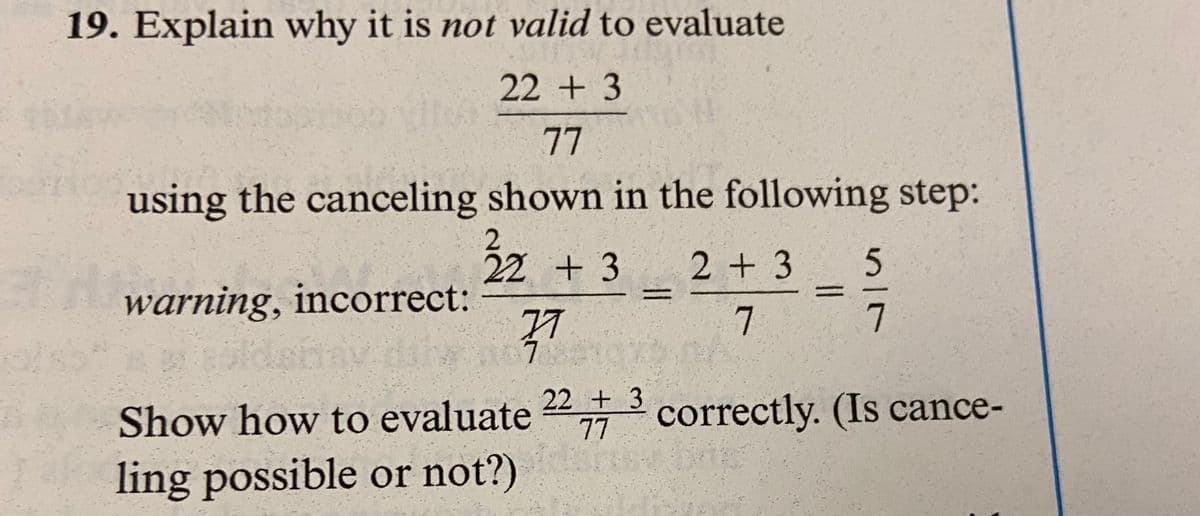 19. Explain why it is not valid to evaluate
22 + 3
77
using the canceling shown in the following step:
warning, incorrect:
22 + 3 2 + 3
7
=
77
1078210x2
515
77
Show how to evaluate 223 correctly. (Is cance-
ling possible or not?)