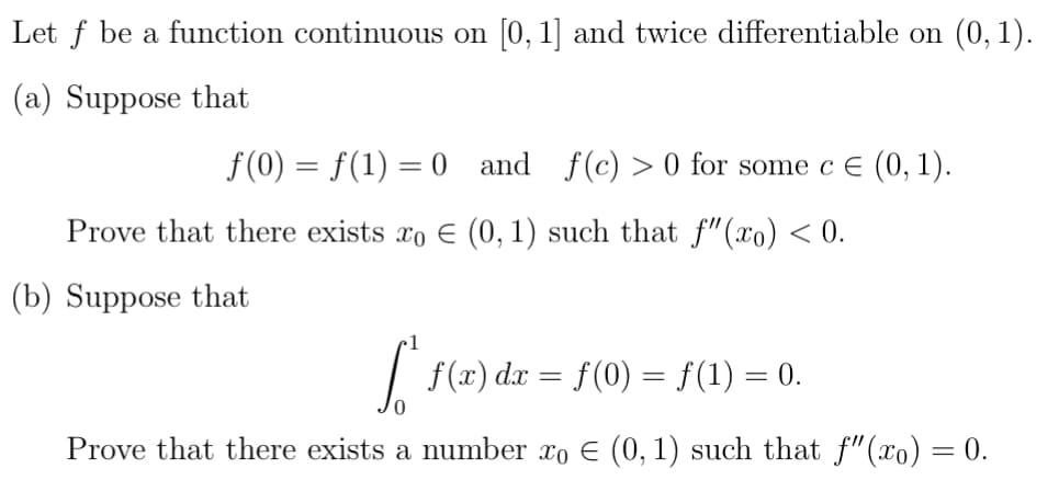 Let f be a function continuous on [0, 1] and twice differentiable on (0,1).
(a) Suppose that
f(0) = f(1) = 0 and f(c) >0 for some c € (0, 1).
Prove that there exists xo € (0, 1) such that f"(x) < 0.
(b) Suppose that
["* f(x) dx = ƒ(0) = f(1) = 0.
Prove that there exists a number xo € (0, 1) such that f"(x) = 0.